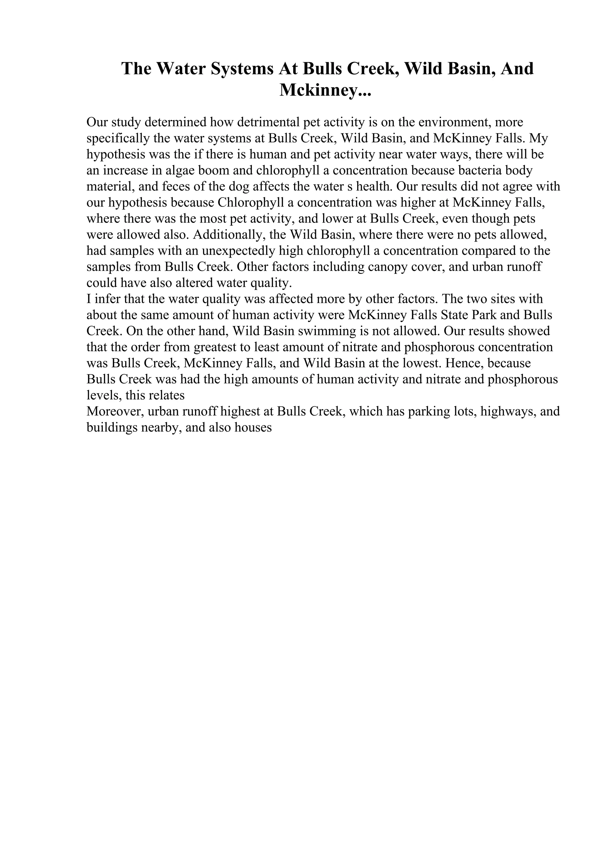 The Water Systems At Bulls Creek, Wild Basin, And
Mckinney...
Our study determined how detrimental pet activity is on the environment, more
specifically the water systems at Bulls Creek, Wild Basin, and McKinney Falls. My
hypothesis was the if there is human and pet activity near water ways, there will be
an increase in algae boom and chlorophyll a concentration because bacteria body
material, and feces of the dog affects the water s health. Our results did not agree with
our hypothesis because Chlorophyll a concentration was higher at McKinney Falls,
where there was the most pet activity, and lower at Bulls Creek, even though pets
were allowed also. Additionally, the Wild Basin, where there were no pets allowed,
had samples with an unexpectedly high chlorophyll a concentration compared to the
samples from Bulls Creek. Other factors including canopy cover, and urban runoff
could have also altered water quality.
I infer that the water quality was affected more by other factors. The two sites with
about the same amount of human activity were McKinney Falls State Park and Bulls
Creek. On the other hand, Wild Basin swimming is not allowed. Our results showed
that the order from greatest to least amount of nitrate and phosphorous concentration
was Bulls Creek, McKinney Falls, and Wild Basin at the lowest. Hence, because
Bulls Creek was had the high amounts of human activity and nitrate and phosphorous
levels, this relates
Moreover, urban runoff highest at Bulls Creek, which has parking lots, highways, and
buildings nearby, and also houses
 