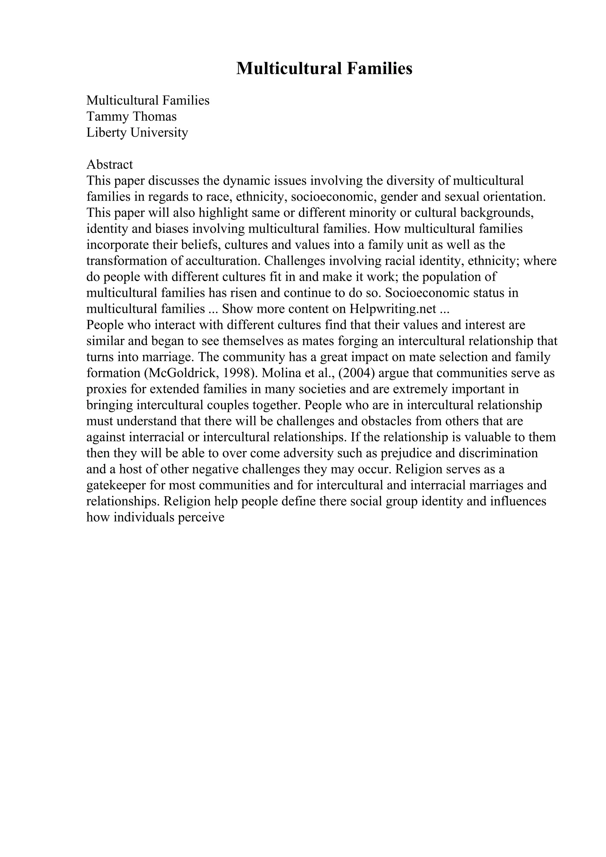 Multicultural Families
Multicultural Families
Tammy Thomas
Liberty University
Abstract
This paper discusses the dynamic issues involving the diversity of multicultural
families in regards to race, ethnicity, socioeconomic, gender and sexual orientation.
This paper will also highlight same or different minority or cultural backgrounds,
identity and biases involving multicultural families. How multicultural families
incorporate their beliefs, cultures and values into a family unit as well as the
transformation of acculturation. Challenges involving racial identity, ethnicity; where
do people with different cultures fit in and make it work; the population of
multicultural families has risen and continue to do so. Socioeconomic status in
multicultural families ... Show more content on Helpwriting.net ...
People who interact with different cultures find that their values and interest are
similar and began to see themselves as mates forging an intercultural relationship that
turns into marriage. The community has a great impact on mate selection and family
formation (McGoldrick, 1998). Molina et al., (2004) argue that communities serve as
proxies for extended families in many societies and are extremely important in
bringing intercultural couples together. People who are in intercultural relationship
must understand that there will be challenges and obstacles from others that are
against interracial or intercultural relationships. If the relationship is valuable to them
then they will be able to over come adversity such as prejudice and discrimination
and a host of other negative challenges they may occur. Religion serves as a
gatekeeper for most communities and for intercultural and interracial marriages and
relationships. Religion help people define there social group identity and influences
how individuals perceive
 