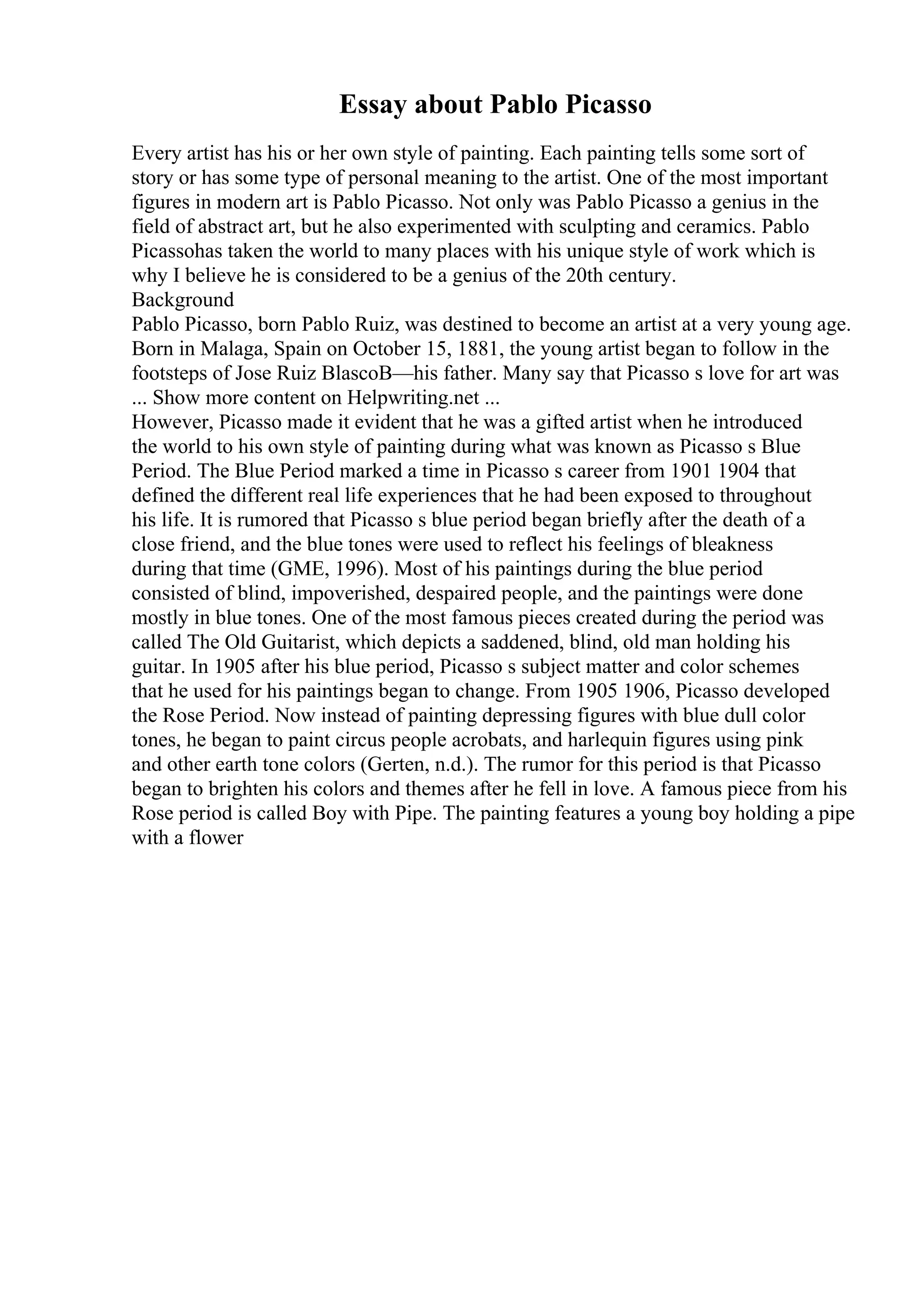 Essay about Pablo Picasso
Every artist has his or her own style of painting. Each painting tells some sort of
story or has some type of personal meaning to the artist. One of the most important
figures in modern art is Pablo Picasso. Not only was Pablo Picasso a genius in the
field of abstract art, but he also experimented with sculpting and ceramics. Pablo
Picassohas taken the world to many places with his unique style of work which is
why I believe he is considered to be a genius of the 20th century.
Background
Pablo Picasso, born Pablo Ruiz, was destined to become an artist at a very young age.
Born in Malaga, Spain on October 15, 1881, the young artist began to follow in the
footsteps of Jose Ruiz BlascoВ—his father. Many say that Picasso s love for art was
... Show more content on Helpwriting.net ...
However, Picasso made it evident that he was a gifted artist when he introduced
the world to his own style of painting during what was known as Picasso s Blue
Period. The Blue Period marked a time in Picasso s career from 1901 1904 that
defined the different real life experiences that he had been exposed to throughout
his life. It is rumored that Picasso s blue period began briefly after the death of a
close friend, and the blue tones were used to reflect his feelings of bleakness
during that time (GME, 1996). Most of his paintings during the blue period
consisted of blind, impoverished, despaired people, and the paintings were done
mostly in blue tones. One of the most famous pieces created during the period was
called The Old Guitarist, which depicts a saddened, blind, old man holding his
guitar. In 1905 after his blue period, Picasso s subject matter and color schemes
that he used for his paintings began to change. From 1905 1906, Picasso developed
the Rose Period. Now instead of painting depressing figures with blue dull color
tones, he began to paint circus people acrobats, and harlequin figures using pink
and other earth tone colors (Gerten, n.d.). The rumor for this period is that Picasso
began to brighten his colors and themes after he fell in love. A famous piece from his
Rose period is called Boy with Pipe. The painting features a young boy holding a pipe
with a flower
 