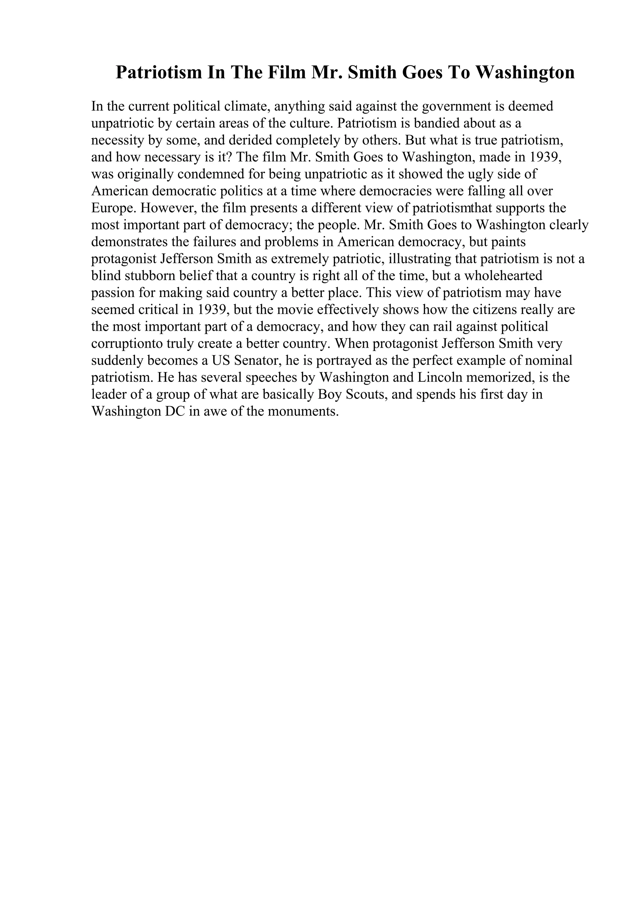 Patriotism In The Film Mr. Smith Goes To Washington
In the current political climate, anything said against the government is deemed
unpatriotic by certain areas of the culture. Patriotism is bandied about as a
necessity by some, and derided completely by others. But what is true patriotism,
and how necessary is it? The film Mr. Smith Goes to Washington, made in 1939,
was originally condemned for being unpatriotic as it showed the ugly side of
American democratic politics at a time where democracies were falling all over
Europe. However, the film presents a different view of patriotismthat supports the
most important part of democracy; the people. Mr. Smith Goes to Washington clearly
demonstrates the failures and problems in American democracy, but paints
protagonist Jefferson Smith as extremely patriotic, illustrating that patriotism is not a
blind stubborn belief that a country is right all of the time, but a wholehearted
passion for making said country a better place. This view of patriotism may have
seemed critical in 1939, but the movie effectively shows how the citizens really are
the most important part of a democracy, and how they can rail against political
corruptionto truly create a better country. When protagonist Jefferson Smith very
suddenly becomes a US Senator, he is portrayed as the perfect example of nominal
patriotism. He has several speeches by Washington and Lincoln memorized, is the
leader of a group of what are basically Boy Scouts, and spends his first day in
Washington DC in awe of the monuments.
 