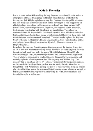 Kids In Factories
It was not rare to find kids working for long days and hours in mills or factories or
other places of trade. It was called child labor. Many families lived off of the
income that their kids brought home every day. Concern from the public about the
fact that these kids had to work so much and so hard began to rise. Supporters for
childlabor laws proved that children who worked such long days, such as 26 27
hours a week, were always rundown, depressed, and deprived of real education,
fresh air, and time to play with friends and act like children. They also were
concerned about the physical risks that these kids could have. Kids in factories had
high accident rates. Some states passed laws limiting child labor, but these states had
restrictions that held an economic drawback. The case was brought to the Supreme
Court by Roland H. Dagenhart. Roland Dagenhart was from North Carolina and he
worked at a cloth mill with his two sons. He sued... Show more content on
Helpwriting.net ...
In reply to the concerns from the people, Congress passed the Keating Owen Act
of 1916. This law banned the delivery across borders of the states of goods made in
factories which hired kids under the age of 14, or kids between 14 and 16 who
worked overnight shifts, more than eight hours a day, or more than six days/week.
This is what was considered to be child labor. In this case there was majority and
minority opinions of the Supreme Court. The majority was William Day. The
minority had to have been Oliver W. Holmes. The rationale for the justices opinions
on the case is 1st, he claimed that the law was not a rule of trade. After that, he
thought the Tenth Amendment gave up the power to make sure that there are rules in
place for child labor so that the states could decide on their own what they wanted. In
the end, his freedom and property was secured by the Fifth Amendment and this
included the right to let his sons
 