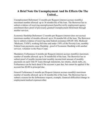 A Brief Note On Unemployment And Its Effects On The
United...
Unemployment Deferment 12 months per Request (interest accrues monthly)
maximum number allowed: up to 36 months/life of the loan. The Borrower has to
submit evidence of receiving unemployment benefits/verify employment agency
enrollment/show proof of previously granted Unemployment Deferment through
another servicer.
Economic Hardship Deferment 12 months per Request (interest does not accrue)
maximum number of months allowed: up to 36 months/life of the loan. The Borrower
has to submit evidence of receiving state/federal assistance (SNAP, SSI, Medicaid
/Medicare, TANF), working full time and under 150% of the PovertyLine, monthly
Federal loan payments cause Hardship , proof of Economic Hardship with another
servicer, volunteer in the Peace Corps.
Mandatory Forbearance 6 months per Request (interest accrues monthly) maximum
number of months allowed: up to 36 month/life of the loan. The Borrower has to
submit proof of taxable income/total monthly income/total amount of monthly
payments on each Title IV loans through statements, tax returns, check stubs, etc.
Forbearance can be back dated if the account is past due, but cannot be applied if the
account has $0.00 in principal due.
General Forbearance 6 months per Request (interest accrues monthly) maximum
number of months allowed: up to 36 months/life of the loan. The Borrower has to
submit a reason for the forbearance request, example; financial difficulties/change in
employment/medical expenses/other
 