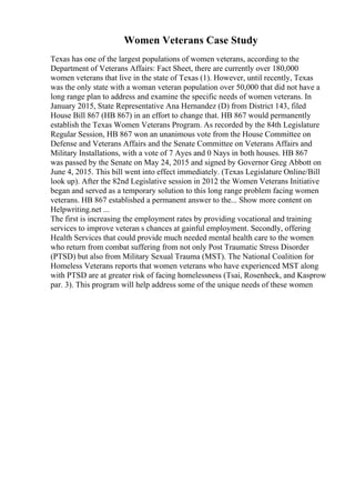 Women Veterans Case Study
Texas has one of the largest populations of women veterans, according to the
Department of Veterans Affairs: Fact Sheet, there are currently over 180,000
women veterans that live in the state of Texas (1). However, until recently, Texas
was the only state with a woman veteran population over 50,000 that did not have a
long range plan to address and examine the specific needs of women veterans. In
January 2015, State Representative Ana Hernandez (D) from District 143, filed
House Bill 867 (HB 867) in an effort to change that. HB 867 would permanently
establish the Texas Women Veterans Program. As recorded by the 84th Legislature
Regular Session, HB 867 won an unanimous vote from the House Committee on
Defense and Veterans Affairs and the Senate Committee on Veterans Affairs and
Military Installations, with a vote of 7 Ayes and 0 Nays in both houses. HB 867
was passed by the Senate on May 24, 2015 and signed by Governor Greg Abbott on
June 4, 2015. This bill went into effect immediately. (Texas Legislature Online/Bill
look up). After the 82nd Legislative session in 2012 the Women Veterans Initiative
began and served as a temporary solution to this long range problem facing women
veterans. HB 867 established a permanent answer to the... Show more content on
Helpwriting.net ...
The first is increasing the employment rates by providing vocational and training
services to improve veteran s chances at gainful employment. Secondly, offering
Health Services that could provide much needed mental health care to the women
who return from combat suffering from not only Post Traumatic Stress Disorder
(PTSD) but also from Military Sexual Trauma (MST). The National Coalition for
Homeless Veterans reports that women veterans who have experienced MST along
with PTSD are at greater risk of facing homelessness (Tsai, Rosenheck, and Kasprow
par. 3). This program will help address some of the unique needs of these women
 