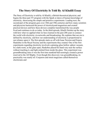 The Story Of Electricity Is Told By Al Khalili Essay
The Story of Electricity is told by Al Khalili, a British theoretical physicist, and
begins the three part TV program with the Spark or dawn of human knowledge of
electricity, showcasing the simple and primitive experiments. Leading next, the
second part of the program goes over 18th and 19th centuries and how many scientists
and physicists harnessed the power of electricityand magnetism and created
practical devices and how these devices complete transformed the way people
lived and continues to do so today. In the third episode, Khalili finishes up the story
with how what we applied what we have learned in the past 200 years to connect
the world with electricity via networks and broadcasting. He explains that our era is
defined by electricity, and how our understanding of electricity is proportional to
our reliance upon it. The first episode starts us off with Isaac Newton and Francis
Hauksbee in the Royal Society and the experiments they created. One of the first
experiments regarding electricity involved a spinning glass hollow sphere vacuum.
In a dark room, as the glass span, Hauksbee placed his hand very near the surface
without touching it, and light emitted from inside the glass. This experiment was
groundbreaking since it was the first time mankind had seemingly created a power
reserved to the All Mighty. Even though this discovery was groundbreaking, its
practicality was nearly nil. Conjurors and street magicians called themselves
electricians and
 