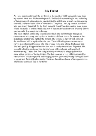 My Forest
As I was tramping through the my forest in the midst of fall I wandered away from
my normal route into thicker undergrowth. Suddenly I stumbled right into a clearing
of lush moss with a towering old oak right in the middle and a small crevice running
around it, and marvelous view of the sunrise. The place I had, by chance, wandered
into was simply beautiful. So for this I named it Great Tree, the greatest place in my
forest. My forest is a small three acre plot of beautiful woodland with a variety of tree
species and a few secrets tucked away.
The outer edge of almost any forest is quite thick and hard to break through so
entrances are necessary, and my forest has three of them, one at the top one at the
middle and another one right at the bottom. The top one is newest with some of
the small trees still in a pile off to the side. The trail leading from the entrances
curves a good amount because of a pile of large rocks and a long dead cedar tree.
The trail quickly disappears because that area is rarely traveled and forgotten. The
second trail is the most used one starting by an old weathered and scratched
wooden swing. Then a few feet along a muddy walkway to a huge pointed flat
stone with a portion of the tip broken. The last entrance is very old it is covered by
a thin wall of tall undergrowth and hanging thrones yet when you slip through it there
is a wide and flat trail leading to the Christmas Tree Grove,home of the spruce trees .
There is no dominant tree in my forest
 