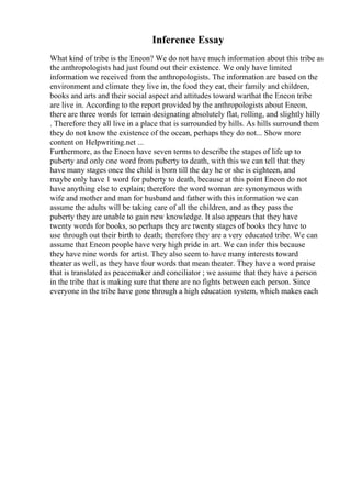Inference Essay
What kind of tribe is the Eneon? We do not have much information about this tribe as
the anthropologists had just found out their existence. We only have limited
information we received from the anthropologists. The information are based on the
environment and climate they live in, the food they eat, their family and children,
books and arts and their social aspect and attitudes toward warthat the Eneon tribe
are live in. According to the report provided by the anthropologists about Eneon,
there are three words for terrain designating absolutely flat, rolling, and slightly hilly
. Therefore they all live in a place that is surrounded by hills. As hills surround them
they do not know the existence of the ocean, perhaps they do not... Show more
content on Helpwriting.net ...
Furthermore, as the Enoen have seven terms to describe the stages of life up to
puberty and only one word from puberty to death, with this we can tell that they
have many stages once the child is born till the day he or she is eighteen, and
maybe only have 1 word for puberty to death, because at this point Eneon do not
have anything else to explain; therefore the word woman are synonymous with
wife and mother and man for husband and father with this information we can
assume the adults will be taking care of all the children, and as they pass the
puberty they are unable to gain new knowledge. It also appears that they have
twenty words for books, so perhaps they are twenty stages of books they have to
use through out their birth to death; therefore they are a very educated tribe. We can
assume that Eneon people have very high pride in art. We can infer this because
they have nine words for artist. They also seem to have many interests toward
theater as well, as they have four words that mean theater. They have a word praise
that is translated as peacemaker and conciliator ; we assume that they have a person
in the tribe that is making sure that there are no fights between each person. Since
everyone in the tribe have gone through a high education system, which makes each
 