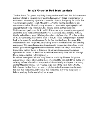 Joseph Mccarthy Red Scare Analysis
The Red Scare, first gained popularity during the first world war. The Red scare was a
name developed to represent the widespread concern developed by americans over
the rumours surrounding a potential communist takeover. Instigating the public fear
was republican senator, Joseph McCarthy. McCarthy was the most famous anti
communist activism. He made many unsupported accusations against people and
accused them of being communist, this became known as McCcarthyism.
McCarthyismhelped create the Second Red Scare red scare by making unsupported
claims that there were communist employees in the state. In document 3 it states,
first he had said there were 205 disloyal employees in State, then 57, before settling
on 80. By demanding a quorum to listen to him, he forced a dragooning of members
back to their seats for a night session for the first time in almost five years. This
evidence shows that Joseph McCarthyfalsely accused members of the state of being
communist. This caused many Americans to panic, because they feared that people
in their government supported communist ideals due to McCarthy s accusations. In
the political cartoon shown in document 6 it viewers to understand Aamerican
opinion of the House Un American Activities Committee (HUAC)HUAC hearings....
Show more content on Helpwriting.net ...
In addition to the persecution of many innocent people by this man, the greater
danger lies, as you point out, in that those who should be eliminated from public life
as being unfit or subversive, can now defend themselves by stating that it is merely
another McCarthy smear. This evidence helps support the claim that McCarthy
helped create the Red Scare, because people listened to his accusations due to the
fact that they were afraid,and because they were afraid they were more likely to
believe anything that he said which led to more
 