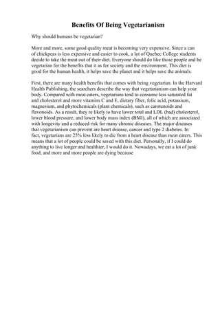 Benefits Of Being Vegetarianism
Why should humans be vegetarian?
More and more, some good quality meat is becoming very expensive. Since a can
of chickpeas is less expensive and easier to cook, a lot of Quebec College students
decide to take the meat out of their diet. Everyone should do like those people and be
vegetarian for the benefits that it as for society and the environment. This diet is
good for the human health, it helps save the planet and it helps save the animals.
First, there are many health benefits that comes with being vegetarian. In the Harvard
Health Publishing, the searchers describe the way that vegetarianism can help your
body. Compared with meat eaters, vegetarians tend to consume less saturated fat
and cholesterol and more vitamins C and E, dietary fiber, folic acid, potassium,
magnesium, and phytochemicals (plant chemicals), such as carotenoids and
flavonoids. As a result, they re likely to have lower total and LDL (bad) cholesterol,
lower blood pressure, and lower body mass index (BMI), all of which are associated
with longevity and a reduced risk for many chronic diseases. The major diseases
that vegetarianism can prevent are heart disease, cancer and type 2 diabetes. In
fact, vegetarians are 25% less likely to die from a heart disease than meat eaters. This
means that a lot of people could be saved with this diet. Personally, if I could do
anything to live longer and healthier, I would do it. Nowadays, we eat a lot of junk
food, and more and more people are dying because
 