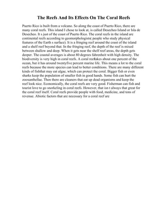 The Reefs And Its Effects On The Coral Reefs
Puerto Rico is built from a volcano. So along the coast of Puerto Rico, there are
many coral reefs. This island I chose to look at, is called Desecheo Island or Isla de
Desecheo. It s just of the coast of Puerto Rico. The coral reefs in the island are
continental reefs according to geomorphologists( people who study physical
features of the Earth s surface). It is a fringing reef around the coast of the island
and a shelf reef beyond that. In the fringing reef, the depth of the reef is mixed
between shallow and deep. When it gets near the shelf reef areas, the depth gets
deeper. The coastal averages is about 80 degrees fahrenheit with high density. The
biodiversity is very high in coral reefs. A coral reeftakes about one percent of the
ocean, but it has around twentyfive percent marine life. This means a lot to the coral
reefs because the more species can lead to better conditions. There are many different
kinds of fishthat may eat algae, which can protect the coral. Bigger fish or even
sharks keep the population of smaller fish in good hands. Some fish can hurt the
zooxanthellae. Then there are cleaners that eat up dead organisms and keep the
reef look nice. Economically, the coral reefs are very good. Fisherman can fish and
tourist love to go snorkeling in coral reefs. However, that isn t always that great for
the coral reef itself. Coral reefs provide people with food, medicine, and tons of
revenue. Abiotic factors that are necessary for a coral reef are
 