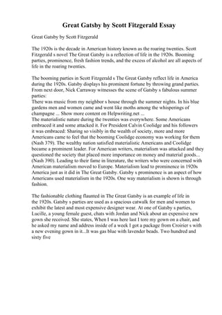 Great Gatsby by Scott Fitzgerald Essay
Great Gatsby by Scott Fitzgerald
The 1920s is the decade in American history known as the roaring twenties. Scott
Fitzgerald s novel The Great Gatsby is a reflection of life in the 1920s. Booming
parties, prominence, fresh fashion trends, and the excess of alcohol are all aspects of
life in the roaring twenties.
The booming parties in Scott Fitzgerald s The Great Gatsby reflect life in America
during the 1920s. Gatsby displays his prominent fortune by throwing grand parties.
From next door, Nick Carraway witnesses the scene of Gatsby s fabulous summer
parties:
There was music from my neighbor s house through the summer nights. In his blue
gardens men and women came and went like moths among the whisperings of
champagne ... Show more content on Helpwriting.net ...
The materialistic nature during the twenties was everywhere. Some Americans
embraced it and some attacked it. For President Calvin Coolidge and his followers
it was embraced: Sharing so visibly in the wealth of society, more and more
Americans came to feel that the booming Coolidge economy was working for them
(Nash 379). The wealthy nation satisfied materialistic Americans and Coolidge
became a prominent leader. For American writers, materialism was attacked and they
questioned the society that placed more importance on money and material goods...
(Nash 390). Leading to their fame in literature, the writers who were concerned with
American materialism moved to Europe. Materialism lead to prominence in 1920s
America just as it did in The Great Gatsby. Gatsby s prominence is an aspect of how
Americans used materialism in the 1920s. One way materialism is shown is through
fashion.
The fashionable clothing flaunted in The Great Gatsby is an example of life in
the 1920s. Gatsby s parties are used as a spacious catwalk for men and women to
exhibit the latest and most expensive designer wear. At one of Gatsby s parties,
Lucille, a young female guest, chats with Jordan and Nick about an expensive new
gown she received. She states, When I was here last I tore my gown on a chair, and
he asked my name and address inside of a week I got a package from Croirier s with
a new evening gown in it...It was gas blue with lavender beads. Two hundred and
sixty five
 
