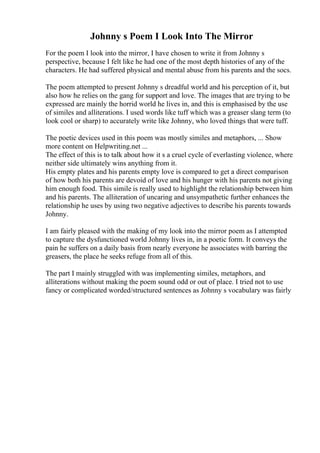 Johnny s Poem I Look Into The Mirror
For the poem I look into the mirror, I have chosen to write it from Johnny s
perspective, because I felt like he had one of the most depth histories of any of the
characters. He had suffered physical and mental abuse from his parents and the socs.
The poem attempted to present Johnny s dreadful world and his perception of it, but
also how he relies on the gang for support and love. The images that are trying to be
expressed are mainly the horrid world he lives in, and this is emphasised by the use
of similes and alliterations. I used words like tuff which was a greaser slang term (to
look cool or sharp) to accurately write like Johnny, who loved things that were tuff.
The poetic devices used in this poem was mostly similes and metaphors, ... Show
more content on Helpwriting.net ...
The effect of this is to talk about how it s a cruel cycle of everlasting violence, where
neither side ultimately wins anything from it.
His empty plates and his parents empty love is compared to get a direct comparison
of how both his parents are devoid of love and his hunger with his parents not giving
him enough food. This simile is really used to highlight the relationship between him
and his parents. The alliteration of uncaring and unsympathetic further enhances the
relationship he uses by using two negative adjectives to describe his parents towards
Johnny.
I am fairly pleased with the making of my look into the mirror poem as I attempted
to capture the dysfunctioned world Johnny lives in, in a poetic form. It conveys the
pain he suffers on a daily basis from nearly everyone he associates with barring the
greasers, the place he seeks refuge from all of this.
The part I mainly struggled with was implementing similes, metaphors, and
alliterations without making the poem sound odd or out of place. I tried not to use
fancy or complicated worded/structured sentences as Johnny s vocabulary was fairly
 