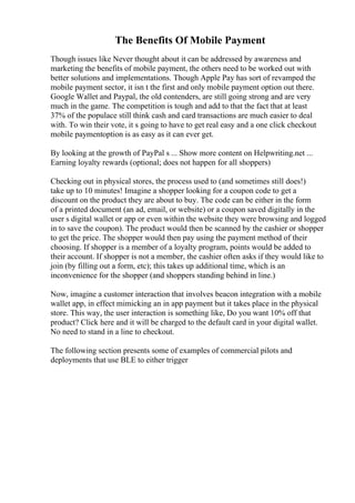 The Benefits Of Mobile Payment
Though issues like Never thought about it can be addressed by awareness and
marketing the benefits of mobile payment, the others need to be worked out with
better solutions and implementations. Though Apple Pay has sort of revamped the
mobile payment sector, it isn t the first and only mobile payment option out there.
Google Wallet and Paypal, the old contenders, are still going strong and are very
much in the game. The competition is tough and add to that the fact that at least
37% of the populace still think cash and card transactions are much easier to deal
with. To win their vote, it s going to have to get real easy and a one click checkout
mobile paymentoption is as easy as it can ever get.
By looking at the growth of PayPal s ... Show more content on Helpwriting.net ...
Earning loyalty rewards (optional; does not happen for all shoppers)
Checking out in physical stores, the process used to (and sometimes still does!)
take up to 10 minutes! Imagine a shopper looking for a coupon code to get a
discount on the product they are about to buy. The code can be either in the form
of a printed document (an ad, email, or website) or a coupon saved digitally in the
user s digital wallet or app or even within the website they were browsing and logged
in to save the coupon). The product would then be scanned by the cashier or shopper
to get the price. The shopper would then pay using the payment method of their
choosing. If shopper is a member of a loyalty program, points would be added to
their account. If shopper is not a member, the cashier often asks if they would like to
join (by filling out a form, etc); this takes up additional time, which is an
inconvenience for the shopper (and shoppers standing behind in line.)
Now, imagine a customer interaction that involves beacon integration with a mobile
wallet app, in effect mimicking an in app payment but it takes place in the physical
store. This way, the user interaction is something like, Do you want 10% off that
product? Click here and it will be charged to the default card in your digital wallet.
No need to stand in a line to checkout.
The following section presents some of examples of commercial pilots and
deployments that use BLE to either trigger
 