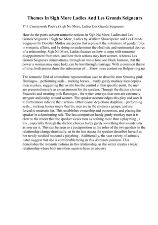Themes In Sigh More Ladies And Les Grands Seigneurs
Y11 Coursework Poetry (Sigh No More, Ladies Les Grands Seigneurs
How do the poets subvert romantic notions in Sigh No More, Ladies and Les
Grands Seigneurs ? Sigh No More, Ladies by William Shakespeare and Les Grands
Seigneurs by Dorothy Molloy are poems that represent the imbalance of gender roles
in romantic affairs, and by doing so undermines the idealistic and sentimental desires
of a relationship. Sigh No More, Ladies focuses on how to cope with romantic
disappointment from men, and how their actions may hurt women, whereas Les
Grands Seigneurs demonstrates, through an ironic tone and black humour, that the
power a woman may once hold, can be lost through marriage. With a common theme
of love, both poems show the subversion of ... Show more content on Helpwriting.net
...
The semantic field of animalistic representation used to describe men Strutting pink
flamingos... performing seals... rocking horses... hurdy gurdy monkey men depicts
men as jokes, suggesting that as she has the control at that specific point, the men
are presented merely as entertainment for the speaker. Through the diction choices
Peacocks and strutting pink flamingos , the writer conveys that men are extremely
arrogant and cocky around women. The speaker acknowledges this ploy and uses it
to furthermore ridicule their actions. Other casual depictions dolphins... performing
seals... rocking horses imply that the men are in the speaker s grasps, and are
forced to entertain her. This establishes ownership and possession, and placing the
speaker in a dominating role. The last comparison hurdy gurdy monkey men it is
clear to the reader that the speaker views men as nothing more than a plaything , a
toy , especially through the diction choices hurdy gurdy something that sounds silly
as you say it. This can be seen as a juxtaposition as the roles of the two genders in the
relationship change drastically, as in the last stanza the speaker describes herself as
her newly wedded husband s plaything . Additionally, the vast variety of animals
listed suggest that she is comfortable being in this dominant position. This
demolishes the romantic notions in this relationship, as the writer creates a toxic
relationship where both members seem to have an abusive
 