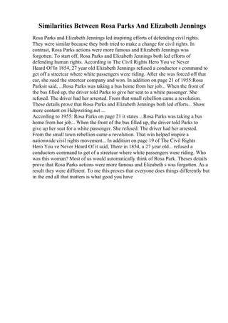 Similarities Between Rosa Parks And Elizabeth Jennings
Rosa Parks and Elizabeth Jennings led inspiring efforts of defending civil rights.
They were similar because they both tried to make a change for civil rights. In
contrast, Rosa Parks actions were more famous and Elizabeth Jennings was
forgotten. To start off, Rosa Parks and Elizabeth Jennings both led efforts of
defending human rights. According to The Civil Rights Hero You ve Never
Heard Of In 1854, 27 year old Elizabeth Jennings refused a conductor s command to
get off a streetcar where white passengers were riding. After she was forced off that
car, she sued the streetcar company and won. In addition on page 21 of 1955:Rosa
Parksit said, ...Rosa Parks was taking a bus home from her job... When the front of
the bus filled up, the driver told Parks to give her seat to a white passenger. She
refused. The driver had her arrested. From that small rebellion came a revolution.
These details prove that Rosa Parks and Elizabeth Jennings both led efforts... Show
more content on Helpwriting.net ...
According to 1955: Rosa Parks on page 21 it states ...Rosa Parks was taking a bus
home from her job... When the front of the bus filled up, the driver told Parks to
give up her seat for a white passenger. She refused. The driver had her arrested.
From the small town rebellion came a revolution. That win helped inspire a
nationwide civil rights movement... In addition on page 19 of The Civil Rights
Hero You ve Never Heard Of it said, There in 1854, a 27 year old... refused a
conductors command to get of a streetcar where white passengers were riding. Who
was this woman? Most of us would automatically think of Rosa Park. Theses details
prove that Rosa Parks actions were more famous and Elizabeth s was forgotten. As a
result they were different. To me this proves that everyone does things differently but
in the end all that matters is what good you have
 