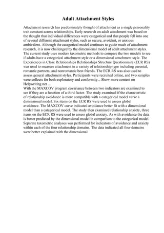 Adult Attachment Styles
Attachment research has predominately thought of attachment as a single personality
trait constant across relationships. Early research on adult attachment was based on
the thought that individual differences were categorical and that people fell into one
of several different attachment styles, such as secure, avoidant, or anxious
ambivalent. Although the categorical model continues to guide much of attachment
research, it is now challenged by the dimensional model of adult attachment styles.
The current study uses modern taxometric methods to compare the two models to see
if adults have a categorical attachment style or a dimensional attachment style. The
Experiences in Close Relationships Relationships Structure Questionnaire (ECR RS)
was used to measure attachment in a variety of relationship type including parental,
romantic partners, and nonromantic best friends. The ECR RS was also used to
assess general attachment styles. Participants were recruited online, and two samples
were collects for both exploratory and conformity... Show more content on
Helpwriting.net ...
With the MAXCOV program covariance between two indicators are examined to
see if they are a function of a third factor. The study examined if the characteristic
of relationship avoidance is more compatible with a categorical model verse a
dimensional model. Six items on the ECR RS were used to assess global
avoidance. The MAXCOV curve indicated avoidance better fit with a dimensional
model than a categorical model. The study then examined relationship anxiety, three
items on the ECR RS were used to assess global anxiety. As with avoidance the data
is better predicted by the dimensional model in comparison to the categorical model.
Separate taxometric analyses was performed for indicators of avoidance and anxiety
within each of the four relationship domains. The data indicated all four domains
were better explained with the dimensional
 