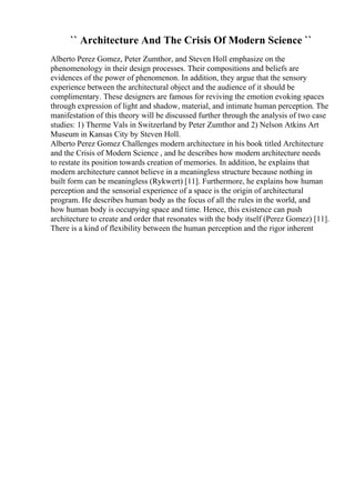 `` Architecture And The Crisis Of Modern Science ``
Alberto Perez Gomez, Peter Zumthor, and Steven Holl emphasize on the
phenomenology in their design processes. Their compositions and beliefs are
evidences of the power of phenomenon. In addition, they argue that the sensory
experience between the architectural object and the audience of it should be
complimentary. These designers are famous for reviving the emotion evoking spaces
through expression of light and shadow, material, and intimate human perception. The
manifestation of this theory will be discussed further through the analysis of two case
studies: 1) Therme Vals in Switzerland by Peter Zumthor and 2) Nelson Atkins Art
Museum in Kansas City by Steven Holl.
Alberto Perez Gomez Challenges modern architecture in his book titled Architecture
and the Crisis of Modern Science , and he describes how modern architecture needs
to restate its position towards creation of memories. In addition, he explains that
modern architecture cannot believe in a meaningless structure because nothing in
built form can be meaningless (Rykwert) [11]. Furthermore, he explains how human
perception and the sensorial experience of a space is the origin of architectural
program. He describes human body as the focus of all the rules in the world, and
how human body is occupying space and time. Hence, this existence can push
architecture to create and order that resonates with the body itself (Perez Gomez) [11].
There is a kind of flexibility between the human perception and the rigor inherent
 