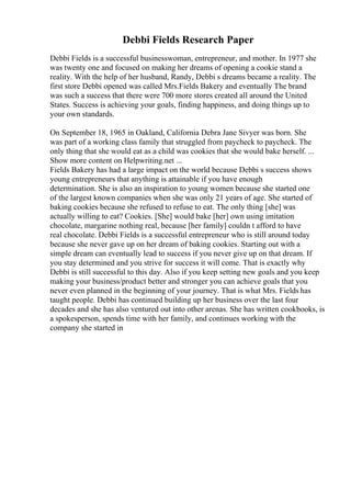 Debbi Fields Research Paper
Debbi Fields is a successful businesswoman, entrepreneur, and mother. In 1977 she
was twenty one and focused on making her dreams of opening a cookie stand a
reality. With the help of her husband, Randy, Debbi s dreams became a reality. The
first store Debbi opened was called Mrs.Fields Bakery and eventually The brand
was such a success that there were 700 more stores created all around the United
States. Success is achieving your goals, finding happiness, and doing things up to
your own standards.
On September 18, 1965 in Oakland, California Debra Jane Sivyer was born. She
was part of a working class family that struggled from paycheck to paycheck. The
only thing that she would eat as a child was cookies that she would bake herself. ...
Show more content on Helpwriting.net ...
Fields Bakery has had a large impact on the world because Debbi s success shows
young entrepreneurs that anything is attainable if you have enough
determination. She is also an inspiration to young women because she started one
of the largest known companies when she was only 21 years of age. She started of
baking cookies because she refused to refuse to eat. The only thing [she] was
actually willing to eat? Cookies. [She] would bake [her] own using imitation
chocolate, margarine nothing real, because [her family] couldn t afford to have
real chocolate. Debbi Fields is a successful entrepreneur who is still around today
because she never gave up on her dream of baking cookies. Starting out with a
simple dream can eventually lead to success if you never give up on that dream. If
you stay determined and you strive for success it will come. That is exactly why
Debbi is still successful to this day. Also if you keep setting new goals and you keep
making your business/product better and stronger you can achieve goals that you
never even planned in the beginning of your journey. That is what Mrs. Fields has
taught people. Debbi has continued building up her business over the last four
decades and she has also ventured out into other arenas. She has written cookbooks, is
a spokesperson, spends time with her family, and continues working with the
company she started in
 