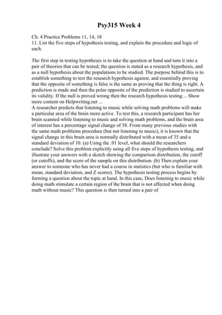Psy315 Week 4
Ch. 4 Practice Problems 11, 14, 18
11. List the five steps of hypothesis testing, and explain the procedure and logic of
each.
The first step in testing hypotheses is to take the question at hand and turn it into a
pair of theories that can be tested; the question is stated as a research hypothesis, and
as a null hypothesis about the populations to be studied. The purpose behind this is to
establish something to test the research hypothesis against, and essentially proving
that the opposite of something is false is the same as proving that the thing is right. A
prediction is made and then the polar opposite of the prediction is studied to ascertain
its validity. If the null is proved wrong then the research hypothesis testing ... Show
more content on Helpwriting.net ...
A researcher predicts that listening to music while solving math problems will make
a particular area of the brain more active. To test this, a research participant has her
brain scanned while listening to music and solving math problems, and the brain area
of interest has a percentage signal change of 58. From many previous studies with
the same math problems procedure (but not listening to music), it is known that the
signal change in this brain area is normally distributed with a mean of 35 and a
standard deviation of 10. (a) Using the .01 level, what should the researchers
conclude? Solve this problem explicitly using all five steps of hypothesis testing, and
illustrate your answers with a sketch showing the comparison distribution, the cutoff
(or cutoffs), and the score of the sample on this distribution. (b) Then explain your
answer to someone who has never had a course in statistics (but who is familiar with
mean, standard deviation, and Z scores). The hypothesis testing process begins by
forming a question about the topic at hand. In this case, Does listening to music while
doing math stimulate a certain region of the brain that is not affected when doing
math without music? This question is then turned into a pair of
 