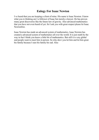 Eulogy For Isaac Newton
I ve heard that you are keeping a client of mine. His name is Isaac Newton. I know
what you re thinking am I a follower of Isaac but merely a lawyer. He has proven
many great discoveries like the future law of gravity. Also advanced mathematics
that you have not even heard of yet. So I ask you with great respect please let Isaac
Newtonfree.
Isaac Newton has made an advanced system of mathematics. Isaac Newton has
created a advanced system of mathematics all over the world. It is just math by the
way in fact I think you know a little bit of mathematics. But still it is very global
and people want to meet him in person. So why don t you let him and let him great
his family because I sure his family his sad. Also
 