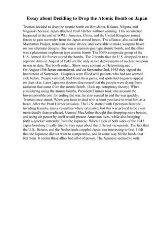 Essay about Deciding to Drop the Atomic Bomb on Japan
Truman decided to drop the atomic bomb on Hiroshima, Kokura, Niigata, and
Nagasaki because Japan attacked Pearl Harbor without warning. This occurrence
happened at the end of WWII. America, China, and the United Kingdom joined
forces to gain surrender from the Japan armed forces. The alliance, also called the
Manhattan Project, tested an atomic device, and were able to make weapons based
on two alternate designs. One was a uranium gun type atomic bomb, and the other
was a plutonium implosion type atomic bomb. The 509th composite group of the
U.S. Armed Air Forces stored the bombs. The 2 bombs that the U.S. dropped on two
separate dates in August of 1945 are the only active deployments of nuclear weapons
in war to date. The bomb order... Show more content on Helpwriting.net ...
On August 15th Japan surrendered, and on September 2nd, 1945 they signed the
Instrument of Surrender . Hospitals were filled with patients who had not seemed
sick before. People vomited, bled from their gums, and spots had begun to appear
on their skin. Later Japanese doctors discovered that the people were dying from
radiation that came from the atomic bomb. {look up: conspiracy theory} When
considering using the atomic bombs, President Truman took into account the
lowest possible cost for ending the war, he also wanted to end the war quickly.
Truman once stated, When you have to deal with a beast you have to treat him as a
beast. After the Pearl Harbor invasion. The U.S. started with Operation Downfall,
invading Kyushu, many casualties where estimated, but this war proved to be even
more deadly than predicted. General MacArthur thought that dropping more bombs,
and using air power by itself would protect American lives, while also bringing
forth a quicker surrender from the Japanese. When I look at both sides of the 1945
Japan bombing I really tried to stay open about the different viewpoints. The fact that
the U.S., Britain, and the Netherlands crippled Japan was interesting to find. I felt
that the Japanese did not want to compromise, and in some way bit the hands that
fed them. It seems these allies had allot of power. The Japanese seemed to only
 