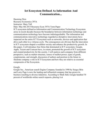 Ict Ecosystem Defined As Information And
Communication...
Haoming Wen
Resource Economics 397A
Instructor: Mary Taft
Date: May 6th 2015 Resource Econ 397A Term Paper
ICT ecosystem defined as Information and Communication Technology Ecosystem
arose in recent decades because the boundaries between information technology and
communications technology have become indistinguishable. The information and
communications innovative technology regarded as disruptive innovations have
impacted on the entire ICT Ecosystem such as networks, devices and application that
drive each other in a virtuous cycle. The consequences are obvious that the innovation
in ICT ecosystem shaped a wealthier society and enhance the productivity growth. In
this paper, I will introduce four firms that dominated in ICT ecosystem. Google,
Apple, Tecent and Comcast have, in extent, promoted the growth of ICT ecosystem
and created productivity for the society. I will analyze each company from different
perspective, such as market structure, source of market power, types of goods,
conglomerate, and strength, discussion of authors and position in the future to
illustrate company s role in ICT Ecosystem and how they are relative as essential
components of the Ecosystem.
Google
Google Inc., American search Engine Company founded in 1998 by Sergey Brin
and Larry Page is now the leading and influential company that has grown its
business reaching to diverse industries. According to Mark Hall, Google handled 70
percent of worldwide online search requests, placing it at
 