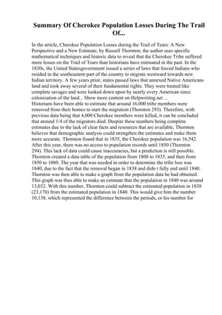 Summary Of Cherokee Population Losses During The Trail
Of...
In the article, Cherokee Population Losses during the Trail of Tears: A New
Perspective and a New Estimate, by Russell Thornton, the author uses specific
mathematical techniques and historic data to reveal that the Cherokee Tribe suffered
more losses on the Trail of Tears than historians have estimated in the past. In the
1830s, the United Statesgovernment issued a series of laws that forced Indians who
resided in the southeastern part of the country to migrate westward towards new
Indian territory. A few years prior, states passed laws that annexed Native Americans
land and took away several of their fundamental rights. They were treated like
complete savages and were looked down upon by nearly every American since
colonization of the land... Show more content on Helpwriting.net ...
Historians have been able to estimate that around 16,000 tribe members were
removed from their homes to start the migration (Thornton 293). Therefore, with
previous data being that 4,000 Cherokee members were killed, it can be concluded
that around 1/4 of the migrators died. Despite these numbers being complete
estimates due to the lack of clear facts and resources that are available, Thornton
believes that demographic analysis could strengthen the estimates and make them
more accurate. Thornton found that in 1835, the Cherokee population was 16,542.
After this year, there was no access to population records until 1850 (Thornton
294). This lack of data could cause inaccuracies, but a prediction is still possible.
Thornton created a data table of the population from 1808 to 1835, and then from
1850 to 1880. The year that was needed in order to determine the tribe loss was
1840, due to the fact that the removal began in 1838 and didn t fully end until 1840.
Thornton was then able to make a graph from the population data he had obtained.
This graph was thus able to make an estimate that the population in 1840 was around
13,032. With this number, Thornton could subtract the estimated population in 1838
(23,170) from the estimated population in 1840. This would give him the number
10,138, which represented the difference between the periods, or his number for
 
