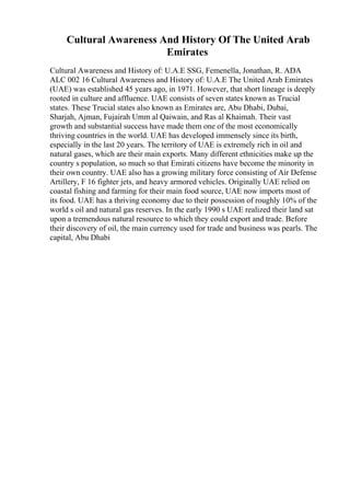 Cultural Awareness And History Of The United Arab
Emirates
Cultural Awareness and History of: U.A.E SSG, Femenella, Jonathan, R. ADA
ALC 002 16 Cultural Awareness and History of: U.A.E The United Arab Emirates
(UAE) was established 45 years ago, in 1971. However, that short lineage is deeply
rooted in culture and affluence. UAE consists of seven states known as Trucial
states. These Trucial states also known as Emirates are, Abu Dhabi, Dubai,
Sharjah, Ajman, Fujairah Umm al Qaiwain, and Ras al Khaimah. Their vast
growth and substantial success have made them one of the most economically
thriving countries in the world. UAE has developed immensely since its birth,
especially in the last 20 years. The territory of UAE is extremely rich in oil and
natural gases, which are their main exports. Many different ethnicities make up the
country s population, so much so that Emirati citizens have become the minority in
their own country. UAE also has a growing military force consisting of Air Defense
Artillery, F 16 fighter jets, and heavy armored vehicles. Originally UAE relied on
coastal fishing and farming for their main food source, UAE now imports most of
its food. UAE has a thriving economy due to their possession of roughly 10% of the
world s oil and natural gas reserves. In the early 1990 s UAE realized their land sat
upon a tremendous natural resource to which they could export and trade. Before
their discovery of oil, the main currency used for trade and business was pearls. The
capital, Abu Dhabi
 