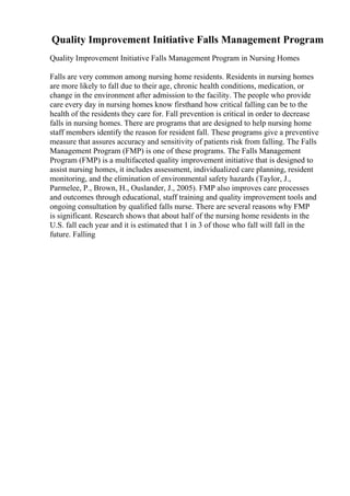 Quality Improvement Initiative Falls Management Program
Quality Improvement Initiative Falls Management Program in Nursing Homes
Falls are very common among nursing home residents. Residents in nursing homes
are more likely to fall due to their age, chronic health conditions, medication, or
change in the environment after admission to the facility. The people who provide
care every day in nursing homes know firsthand how critical falling can be to the
health of the residents they care for. Fall prevention is critical in order to decrease
falls in nursing homes. There are programs that are designed to help nursing home
staff members identify the reason for resident fall. These programs give a preventive
measure that assures accuracy and sensitivity of patients risk from falling. The Falls
Management Program (FMP) is one of these programs. The Falls Management
Program (FMP) is a multifaceted quality improvement initiative that is designed to
assist nursing homes, it includes assessment, individualized care planning, resident
monitoring, and the elimination of environmental safety hazards (Taylor, J.,
Parmelee, P., Brown, H., Ouslander, J., 2005). FMP also improves care processes
and outcomes through educational, staff training and quality improvement tools and
ongoing consultation by qualified falls nurse. There are several reasons why FMP
is significant. Research shows that about half of the nursing home residents in the
U.S. fall each year and it is estimated that 1 in 3 of those who fall will fall in the
future. Falling
 