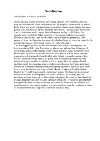 Socialization
Socialization in a Social Institution
socialization in a social institution can change a person self concept and the way
they socialize because of the environment and the people to interact with on a daily
basis. Being in a social institution like a prison for example would change the way a
person socializes because of the setting the person is in. The way things are done in
a social institution would change their self concept so they could fit in to that
specific social institution. When someone is first introduced into a new social
institution they have to learn how to adapt. This is where the generalized other
comes in. If we can figure out thee generalized other things become a lot easier. In the
movie Shawshank ... Show more content on Helpwriting.net ...
This also happens because we feel more comfortable around certain people. we
tend to socialize differently depending on who we are with and that is because of
our primary and secondary groups.when you are put into a social institution you ll
be forced to socialize a lot but not all of that socialization will be with a primary
group of people that you feel comfortable with. School is a good example of this
because in class you may need to do group work or something where you were
communicating with other people but you don t know them on a personal level
and they would be considered your secondary group because there is no emotional
connection with these people you are just working together to achieve a goal. Then
there s your friends who you hang out with I know on a personal and emotional
level so they would be considered your primary group. This happens in any social
institution because we find people was similar interests that we may go to for
emotional support. in the movie Shawshank redemption the character Red played by
Morgan Freeman was apart of Andy s primary group and I would even consider Red
his significant other because of the way him in and he interacted. socialization in a
social institution can change a person self concept and the way they socialize because
of the environment and the people to interact with on a daily
 