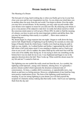 Dream Analysis Essay
The Meaning of a Dream
The best part of a long, hard working day is when you finally get to lay in your bed,
close your eyes and let your imagination run free. As you sleep your mind takes you
to another place far away from the real world. You begin to dream. Over the night,
you may have several dreams. In the morning, you may wake up and wonder what
your dreams were suppose to mean for you and your life. By analyzing your dream, it
gives a true picture of the subjective state how we really feel about ourselves which
the conscious mind cannot or will not give (Wietz 289). In order to find the meaning
of a dream, you have to pick out the most important symbols and define them. But
you may be wondering what exactly is a symbol? ... Show more content on
Helpwriting.net ...
My dream began in a huge mansion late one night. I began to walk down the long,
narrow hall. Bright flashes of lightning lit up the hallway for seconds at a time and
bangs of thunder shook the whole house. Candles were lined up along my path to
light my way slightly. As I walked further and further, I approached the end of the
hall where a full sized statue stood. It was standing in shadows and so I had to get
close to see it well. All of a sudden, the statue lifted up his solid steel foot with the
worn sole of his shabby shoe facing me. It was trying to show me something on the
bottom but it was too dark for me to see. I was frightened and began to run in the
opposite direction down the hall. Then I woke up. What could this dream mean for
my life and me? I wanted to find out.
The lightning was one symbol the really stood out from the rest. As a symbol, the
lightning could represent...energy and a fantastic, altering force. It is generally a
positive dream symbol which represents the dreamers awakened state of
consciousness. At times, a sudden shift in awareness, or unpredictable news, may
shock us and leave us feeling anxious. However, enlightenment of any kind has long
term positive implications (Ivin). The form of the lightning could transform its
meaning. If you see strong lightning in your dream you will find yourself the
recipient of a fantastic money making idea that really works. And if you see lightning
flash from the sky and
 
