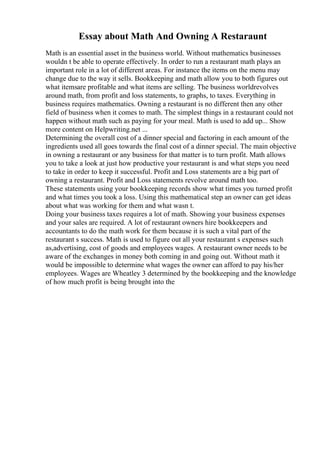 Essay about Math And Owning A Restaraunt
Math is an essential asset in the business world. Without mathematics businesses
wouldn t be able to operate effectively. In order to run a restaurant math plays an
important role in a lot of different areas. For instance the items on the menu may
change due to the way it sells. Bookkeeping and math allow you to both figures out
what itemsare profitable and what items are selling. The business worldrevolves
around math, from profit and loss statements, to graphs, to taxes. Everything in
business requires mathematics. Owning a restaurant is no different then any other
field of business when it comes to math. The simplest things in a restaurant could not
happen without math such as paying for your meal. Math is used to add up... Show
more content on Helpwriting.net ...
Determining the overall cost of a dinner special and factoring in each amount of the
ingredients used all goes towards the final cost of a dinner special. The main objective
in owning a restaurant or any business for that matter is to turn profit. Math allows
you to take a look at just how productive your restaurant is and what steps you need
to take in order to keep it successful. Profit and Loss statements are a big part of
owning a restaurant. Profit and Loss statements revolve around math too.
These statements using your bookkeeping records show what times you turned profit
and what times you took a loss. Using this mathematical step an owner can get ideas
about what was working for them and what wasn t.
Doing your business taxes requires a lot of math. Showing your business expenses
and your sales are required. A lot of restaurant owners hire bookkeepers and
accountants to do the math work for them because it is such a vital part of the
restaurant s success. Math is used to figure out all your restaurant s expenses such
as,advertising, cost of goods and employees wages. A restaurant owner needs to be
aware of the exchanges in money both coming in and going out. Without math it
would be impossible to determine what wages the owner can afford to pay his/her
employees. Wages are Wheatley 3 determined by the bookkeeping and the knowledge
of how much profit is being brought into the
 