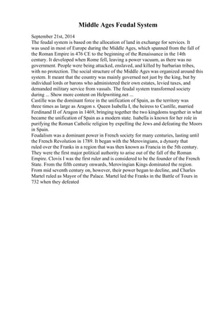 Middle Ages Feudal System
September 21st, 2014
The feudal system is based on the allocation of land in exchange for services. It
was used in most of Europe during the Middle Ages, which spanned from the fall of
the Roman Empire in 476 CE to the beginning of the Renaissance in the 14th
century. It developed when Rome fell, leaving a power vacuum, as there was no
government. People were being attacked, enslaved, and killed by barbarian tribes,
with no protection. The social structure of the Middle Ages was organized around this
system. It meant that the country was mainly governed not just by the king, but by
individual lords or barons who administered their own estates, levied taxes, and
demanded military service from vassals. The feudal system transformed society
during ... Show more content on Helpwriting.net ...
Castille was the dominant force in the unification of Spain, as the territory was
three times as large as Aragon s. Queen Isabella I, the heiress to Castille, married
Ferdinand II of Aragon in 1469, bringing together the two kingdoms together in what
became the unification of Spain as a modern state. Isabella is known for her role in
purifying the Roman Catholic religion by expelling the Jews and defeating the Moors
in Spain.
Feudalism was a dominant power in French society for many centuries, lasting until
the French Revolution in 1789. It began with the Merovingians, a dynasty that
ruled over the Franks in a region that was then known as Francia in the 5th century.
They were the first major political authority to arise out of the fall of the Roman
Empire. Clovis I was the first ruler and is considered to be the founder of the French
State. From the fifth century onwards, Merovingian Kings dominated the region.
From mid seventh century on, however, their power began to decline, and Charles
Martel ruled as Mayor of the Palace. Martel led the Franks in the Battle of Tours in
732 when they defeated
 