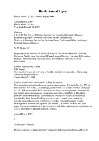 Honda Annual Report
Honda Motor Co., Ltd. Annual Report 2009
Annual Report 2009
Honda Motor Co., Ltd.
Year Ended March 31, 2009
Contents
2 3 6 8 18 The Power of Dreams Summary of Operating Results by Business
Financial Highlights To Our Shareholders Review of Operations
Motorcycle Business Automobile Business Power Product and Other Businesses
Financial Services Business
36 37 39 46 49 81
Preparing for the Future Risk Factors Corporate Governance Board of Directors,
Corporate Auditors and Operating Officers Financial Section Corporate Information
Principal Manufacturing Facilities Honda Group Honda s History Investor
Information
Reports Published by Honda
CSR Report
This report provides an overview of Honda s position on corporate ... Show more
content on Helpwriting.net ...
*As of March 31, 2009
Caution with Respect to Forward Looking Statements
This annual report contains forward looking statements as defined in Section 27A of
the Securities Act of 1933, as amended, and Section 21E of the Securities Exchange
Act of 1934, as amended. Such statements are based on management s assumptions
and beliefs, taking into account information currently available to it. Therefore,
please be advised that Honda s actual results could differ materially from those
described in these forward looking statements as a result of numerous factors,
including general economic conditions in Honda s principal markets; foreign
exchange rates between the Japanese yen and the U.S. dollar, the Euro and other
major currencies; and extensive environmental and other governmental regulations, as
well as other factors detailed from time to time.
Annual Report 2009
1
The Power of Dreams
Dreams inspire us to create innovative products that enhance mobility and benefit
 