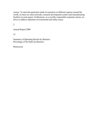 society. To meet the particular needs of customers in different regions around the
world, we base our sales networks, research development centers and manufacturing
facilities in each region. Furthermore, as a socially responsible corporate citizen, we
strive to address important environmental and safety issues.
2
Annual Report 2009
15
Summary of Operating Results by Business
Percentage of Net Sales by Business
Motorcycle
 