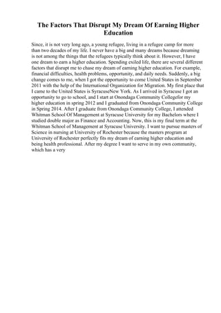 The Factors That Disrupt My Dream Of Earning Higher
Education
Since, it is not very long ago, a young refugee, living in a refugee camp for more
than two decades of my life. I never have a big and many dreams because dreaming
is not among the things that the refugees typically think about it. However, I have
one dream to earn a higher education. Spending exiled life, there are several different
factors that disrupt me to chase my dream of earning higher education. For example,
financial difficulties, health problems, opportunity, and daily needs. Suddenly, a big
change comes to me, when I got the opportunity to come United States in September
2011 with the help of the International Organization for Migration. My first place that
I came to the United States is SyracuseNew York. As I arrived in Syracuse I got an
opportunity to go to school, and I start at Onondaga Community Collegefor my
higher education in spring 2012 and I graduated from Onondaga Community College
in Spring 2014. After I graduate from Onondaga Community College, I attended
Whitman School Of Management at Syracuse University for my Bachelors where I
studied double major as Finance and Accounting. Now, this is my final term at the
Whitman School of Management at Syracuse University. I want to pursue masters of
Science in nursing at University of Rochester because the masters program at
University of Rochester perfectly fits my dream of earning higher education and
being health professional. After my degree I want to serve in my own community,
which has a very
 