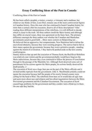 Essay Confilcting Ideas of the Past in Canada
Confilcting Ideas of the Past in Canada
He has been called a prophet, a traitor, a martyr, a visionary and a madman, but
whatever one thinks of him, Louis Riel, remains one of the most controversial figures
in Canadian history. Does this man who has continued to haunt Canadian history for
more than a century after his execution, deserve all of those descriptions? After
reading three different interpretations of the rebellions, it is still difficult to decide
which is closer to the truth. All three authors retold the Metis history and although
they differ on crucial issues, there was agreement on the basic facts. The primary
difference amongst the three authors was whether the Canadian and Manitoban
governments acted in good faith ... Show more content on Helpwriting.net ...
He believed that an aggressive, but compassionate, New Dominion had to defeat the
uncivilized obstacles, because they were resisting progress. The natives had to fail in
their stance against the government, because they were a primitive people , standing
against the march of civilization, 1 they had to be pushed aside so the new country
could progress.
Stanley believes that up until the execution of Thomas Scott, the Red River Rebellion
was relatively non violent and the government probably would have forgiven the
Metis indiscretions, because they even continued to follow the process of conciliation
through to the passage of the Manitoba Act. Although Scott deserved some sort of
punishment for his actions against the Metis people, his actions hardly deserved the
death penalty. 2
The execution of Scott was a huge faux pas on the part of the Metis officials and it
invited terrible reprisals from the government. John A. MacDonald certainly could not
ignore the execution because half the people of his newly formed country were
calling for the head of Riel. The rebellions from here on in would take an ugly turn
and seem more about race and religion and less about negotiations between the Metis
Provisional government and the Canadian Government. The execution of Scott
caused huge problems for the government and they couldn t turn a blind eye to them.
On one side they had the
 