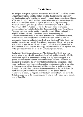 Carrie Buck
An Analysis on Stephan Jay Gould Buck versus Bell 274 U.S. 2000 (1927) was the
United States Supreme Court ruling that upheld a statue instituting compulsory
sterilization of the unfit, including the mentally retarded for the protection and health
of the state. (Holmes) It was largely seen as an endorsement of negative eugenics
which is the attempt of science to improve the human race by eliminating
defectives from the gene pool. (Elof) Paul Lombardo argues (in N.Y.U. Law
Review, April 1985, 60(30):30 62) that the Buck case was a milestone in
government power over individual rights. (Lambardo) In his essay Carrie Buck s
Daughter: a popular, quasi scientific idea can be a powerful tool for injustice,
Stephen Jay Gould attacks... Show more content on Helpwriting.net ...
Gould also made a reference to the ballad Barbara Allen . The ballad was about
two lovers who were united only in their deaths which is similar to what has
happened to the mother and child in the Buck case. Carrie and Vivian Buck were
reunited when they were already dead. Gould s tone during this part was a person
who mourns as if the two people were related to him. He was so disappointed in
what happened in their lives and was disappointed that because of the injustice done
by the government we see the end of the Buck lineage with Vivian.
Stephen Jay Gould is one unique writer. What distinguishes Gould from other
writers is that he has taken his work beyond academia and into everyday life. He
takes certain aspects of information in history or in any topic that appeal to a
general audience and makes them relevant to the here and now. Gould uses his
unique style to condense the key contributions of influential figures into a single
essay. He also uses his own seemingly mundane experiences to make larger points.
In this essay, one could see that readers will be enthralled to read from the very
first page. He uses ordinary language but this does not mean that the depth of his
words and thoughts would suffer. One can also see that he uses different
perspectives in looking at the problem and not just contained in his expertise. He
definitely succeeded in this persuasion essay if what he really wants was to open the
eyes of the public
 