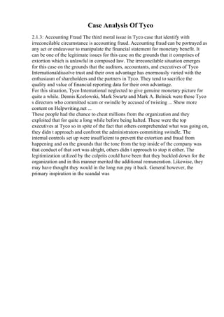 Case Analysis Of Tyco
2.1.3: Accounting Fraud The third moral issue in Tyco case that identify with
irreconcilable circumstance is accounting fraud. Accounting fraud can be portrayed as
any act or endeavour to manipulate the financial statement for monetary benefit. It
can be one of the legitimate issues for this case on the grounds that it comprises of
extortion which is unlawful in composed law. The irreconcilable situation emerges
for this case on the grounds that the auditors, accountants, and executives of Tyco
Internationaldissolve trust and their own advantage has enormously varied with the
enthusiasm of shareholders and the partners in Tyco. They tend to sacrifice the
quality and value of financial reporting data for their own advantage.
For this situation, Tyco International neglected to give genuine monetary picture for
quite a while. Dennis Kozlowski, Mark Swartz and Mark A. Belnick were those Tyco
s directors who committed scam or swindle by accused of twisting ... Show more
content on Helpwriting.net ...
These people had the chance to cheat millions from the organization and they
exploited that for quite a long while before being halted. These were the top
executives at Tyco so in spite of the fact that others comprehended what was going on,
they didn t approach and confront the administrators committing swindle. The
internal controls set up were insufficient to prevent the extortion and fraud from
happening and on the grounds that the tone from the top inside of the company was
that conduct of that sort was alright, others didn t approach to stop it either. The
legitimization utilized by the culprits could have been that they buckled down for the
organization and in this manner merited the additional remuneration. Likewise, they
may have thought they would in the long run pay it back. General however, the
primary inspiration in the scandal was
 