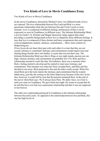 Two Kinds of Love in Movie Casablanca Essay
Two Kinds of Love in Movie Casablanca
In the movie Casablanca, directed by Michael Curtiz, two different kinds of love
are exposed. The love relationship between Ilsa Lund and Rick is a more
passionate relationship while the one between Ilsa and Victor Laszlo is more
intimate. Love is composed of different feelings and because of that it can be
expressed, as seen in Casablanca, in different ways. The Intimate Relationship Mind ,
a text by Garth J. O. Fletcher and Megan Stenswick, helps support that claim
providing a scientific background on how love is shaped by those different feelings. It
says that love is composed of three distinct and basic components that each represent
evolved adaptations; namely, intimacy, commitment,... Show more content on
Helpwriting.net ...
If two lovers do not share their past with each other it is clear that they are not
exactly intimate or committed. Intimacy and commitment would require trust and
sharing things besides their own bodies, it seems that was not their case. The
Intimate Relationship Mind says that in flings or one night stands, passion can run
high, whereas intimacy and commitment are probably low (75). Rick and Ilsa s
relationship seemed to work like that. Nevertheless, there was a moment when
Rick s feeling started to develop and he started to want more intimacy and
commitment. That moment was when the Nazis invaded Paris, and Rick and Ilsa
decided to run away. Rick proposed to Ilsa and she didn t really accept. When Ilsa
stood Rick up in the train station the intimacy and commitment that he wanted
faded away, just like the writing on the letter faded away because of the rain. In his
face, however, it could still be seen that the passion remained there. In the end of
the movie when Rick says: We ll always have Paris. We didn t have, we d lost it,
until you came to Casablanca. We got it back last night. He seems to accept that all
he and Ilsa have ever had was a passionate relationship and that it was not supposed
to last forever.
The other love relationship portrayed in Casablanca is the intimate relationship
between Ilsa and Laszlo. As opposed to the relationship between Ilsa and Rick, this
one has high levels of
 