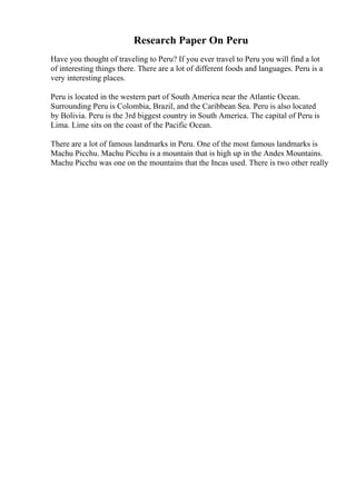 Research Paper On Peru
Have you thought of traveling to Peru? If you ever travel to Peru you will find a lot
of interesting things there. There are a lot of different foods and languages. Peru is a
very interesting places.
Peru is located in the western part of South America near the Atlantic Ocean.
Surrounding Peru is Colombia, Brazil, and the Caribbean Sea. Peru is also located
by Bolivia. Peru is the 3rd biggest country in South America. The capital of Peru is
Lima. Lime sits on the coast of the Pacific Ocean.
There are a lot of famous landmarks in Peru. One of the most famous landmarks is
Machu Picchu. Machu Picchu is a mountain that is high up in the Andes Mountains.
Machu Picchu was one on the mountains that the Incas used. There is two other really
 