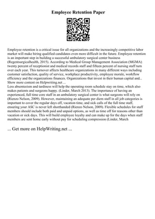 Employee Retention Paper
Employee retention is a critical issue for all organizations and the increasingly competitive labor
market will make hiring qualified candidates even more difficult in the future. Employee retention
is an important step in building a successful ambulatory surgical center business
(Regentsurgicalhealth, 2015). According to Medical Group Management Association (MGMA)
twenty percent of receptionist and medical records staff and fifteen percent of nursing staff turn
over each year. This turnover affects healthcare organizations in many different ways including
customer satisfaction, quality of service, workplace productivity, employee morale, workflow
efficiency and the organizations finances. Organizations that invest in their human capital and...
Show more content on Helpwriting.net ...
Less absenteeism and tardiness will help the operating room schedule stay on time, which also
makes patients and surgeons happy. (Linder, March 2013). The importance of having an
experienced, full time core staff in an ambulatory surgical center is what surgeons will rely on
(Rienzo Nelson, 2009). However, maintaining an adequate per diem staff in all job categories is
important to cover the regular days off, vacation time, and sick calls of the full time staff,
ensuring your ASC is never left shorthanded (Rienzo Nelson, 2009). Flexible schedules for staff
members should include both paid and unpaid options, as well as time off for reasons other than
vacation or sick days. This will build employee loyalty and can make up for the days when staff
members are sent home early without pay for scheduling compression (Linder, March
... Get more on HelpWriting.net ...
 