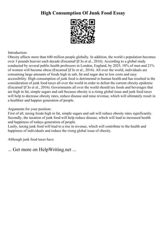 High Consumption Of Junk Food Essay
Introduction:
Obesity affects more than 640 million people globally. In addition, the world s population becomes
over 3 pounds heavier each decade (EncarnaГ§ГЈo et al., 2016). According to a global study
conducted by several public health professors in London, England, by 2025, 18% of men and 21%
of women will become obese (EncarnaГ§ГЈo et al., 2016). All over the world, individuals are
consuming large amounts of foods high in salt, fat and sugar due to low costs and easy
accessibility. High consumption of junk food is detrimental to human health and has resulted in the
consideration of junk food taxes all over the world in order to defeat the current obesity epidemic
(EncarnaГ§ГЈo et al., 2016). Governments all over the world should tax foods and beverages that
are high in fat, simple sugars and salt because obesity is a rising global issue and junk food taxes
will help to decrease obesity rates, reduce disease and raise revenue, which will ultimately result in
a healthier and happier generation of people.
Arguments for your position:
First of all, taxing foods high in fat, simple sugars and salt will reduce obesity rates significantly.
Secondly, the taxation of junk food will help reduce disease, which will lead to increased health
and happiness of todays generation of people.
Lastly, taxing junk food will lead to a rise in revenue, which will contribute to the health and
happiness of individuals and reduce the rising global issue of obesity.
Although junk food taxes have
... Get more on HelpWriting.net ...
 