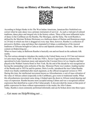 Essay on History of Rumba, Merengue and Salsa
According to Holger Henke in his The West Indian Americans, Jamaican Rex Nettleford was
correct when he said, dance was a primary instrument of survival . As such a vital part of cultural
traditions, dance plays and integral role in the history culture. Three of the most influential styles
of dance in the Caribbean are the Rumba, The Merengue, and the Salsa. The word Rumba is
defined by the Merriam Webster Dictionary as a ballroom dance of Haitian and Dominican origin
in 2/4 time in which one foot is dragged on every step. Here, however, Rumba is a collection of
percussive rhythms, song and dance that originated in Cubaas a combination of the musical
traditions of Africans brought to Cuba as slaves and Spanish colonizers. The term... Show more
content on Helpwriting.net ...
What we know today as Ballroom Rumba is basically son and not based on the authentic folk
rumba.
The first serious attempt to introduce the rumba to the United States was in 1913 but real interest
in Latin music began about 1929. In the late 1920 s, Xavier Cugat formed an orchestra that
specialized in Latin American music and opened at the Coconut Grove in Los Angeles and later
played at the Waldorf Astoria Hotel in New York. By the end of the decade he was recognized as
having the outstanding Latin orchestra of the day. Monsieur Pierre was London s leading teacher
of the Rumba and in 1955 he and his partner, Doris Lavelle, introduced the true Cuban Rumba
which was finally established after much argument, as the official recognized version in 1955.
During this time, the intellectual movement known as Afrocubanismo, a sort of mass relization of
the value of African culture (especially in the Caribbean), gave roots to traditional rumba. When
this afrocubanismo movement came along, it helped open the doors to African rooted dancing and
ways of expression. Rumba became more accepted among Cubans and was a recognized cultural
expression that identified as a part of the Cuban people. It also provided the means at that point of
public expression for those without representation in the media, the Afro Cubans.
Today, Rumba is most commonly performed informally and can be broken down into three types:
... Get more on HelpWriting.net ...
 