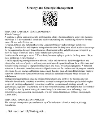 Strategy and Strategic Management
STRATEGY AND STRATEGIC MANAGEMENT
What is Strategy?
A strategy is a long term approach to implementing a firm s business plans to achieve its business
objectives. It is also defined as the art and science of planning and marshalling resources for their
most efficient and effective use.
However, Johnson and Scholes (Exploring Corporate Strategy) define strategy as follows:
Strategy is the direction and scope of an organization over the long term: which achieves advantage
for the organization through its configuration of resources within a challenging environment, to
meet the needs of markets and to fulfill stakeholder expectations .
In other words, strategy is about: * Where is the business trying to get to in the long term ... Show
more content on Helpwriting.net ...
It entails specifying the organization s mission, vision and objectives, developing policies and
plans, often in terms of projects and programs, which are designed to achieve these objectives, and
then allocating resources to implement the policies and plans, projects and programs. A balanced
scorecard is often used to evaluate the overall performance of the business and its progress towards
objectives. Recent studies and leading management theorists have advocated that strategy needs to
start with stakeholders expectations and use a modified balanced scorecard which includes all
stakeholders.
Strategic management is an ongoing process that evaluates and controls the business and the
industries in which the company is involved; assesses its competitors and sets goals and strategies
to meet all existing and potential competitors; and then reassesses each strategy annually or
quarterly [i.e. regularly] to determine how it has been implemented and whether it has succeeded or
needs replacement by a new strategy to meet changed circumstances, new technology, new
competitors, a new economic environment., or a new social, financial, or political environment.
(Lamb, 1984)
STRATEGIC MANAGEMENT PROCESS
The strategic management process is made up of four elements: situation analysis, strategy
formulation,
... Get more on HelpWriting.net ...
 
