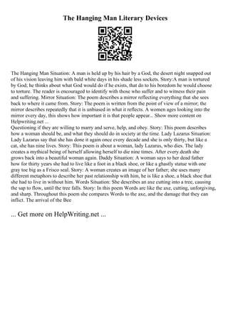 The Hanging Man Literary Devices
The Hanging Man Situation: A man is held up by his hair by a God, the desert night snapped out
of his vision leaving him with bald white days in his shade less sockets. Story:A man is tortured
by God; he thinks about what God would do if he exists, that do to his boredom he would choose
to torture. The reader is encouraged to identify with those who suffer and to witness their pain
and suffering. Mirror Situation: The poem describes a mirror reflecting everything that she sees
back to where it came from. Story: The poem is written from the point of view of a mirror; the
mirror describes repeatedly that it is unbiased in what it reflects. A women ages looking into the
mirror every day, this shows how important it is that people appear... Show more content on
Helpwriting.net ...
Questioning if they are willing to marry and serve, help, and obey. Story: This poem describes
how a woman should be, and what they should do in society at the time. Lady Lazarus Situation:
Lady Lazarus say that she has done it again once every decade and she is only thirty, but like a
cat, she has nine lives. Story: This poem is about a woman, lady Lazarus, who dies. The lady
creates a mythical being of herself allowing herself to die nine times. After every death she
grows back into a beautiful woman again. Daddy Situation: A woman says to her dead father
how for thirty years she had to live like a foot in a black shoe, or like a ghastly statue with one
gray toe big as a Frisco seal. Story: A woman creates an image of her father; she uses many
different metaphors to describe her past relationship with him, he is like a shoe, a black shoe that
she had to live in without him. Words Situation: She describes an axe cutting into a tree, causing
the sap to flow, until the tree falls. Story: In this poem Words are like the axe, cutting, unforgiving,
and sharp. Throughout this poem she compares Words to the axe, and the damage that they can
inflict. The arrival of the Bee
... Get more on HelpWriting.net ...
 