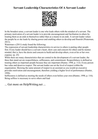 Servant Leadership Characteristics Of A Servant Leader
In the broadest sense, a servant leader is one who leads others with the mindset of a servant. The
primary motivation of a servant leader is to provide encouragement and facilitation in others by
treating them as an ends in themselves rather than as a means to an ends. A servant leader values
the people he or she leads by sharing power and enabling others to develop and flourish (Waterman,
2011).
Waterman s (2011) study found the following:
The expression of servant leadership characteristics in service to others is putting other people
first. Every leader should have a servant s heart, show care and concern for others and be mentor
minded, that is, have the desire and concern to build and develop others, even at his or her own
expense. (p. 25)
While there are many characteristics that are central to the development of a servant leader, the
three that stand out are respectfulness, selflessness, and commitment. Respectfulness is defined as
treating others as important people because they are important (Hunter, 1998, p. 112). Every person
has value and deserves respect. The servant leader can set the level of respect within the
organization. Showing the same amount of respect to an assistant as you would an executive
provides motivation and encouragement, therefore yielding a higher level of performance (Hunter,
1998).
Selflessness is defined as meeting the needs of others even before your own (Hunter, 1998, p. 116).
Being selfless is necessary to serve others and lead
... Get more on HelpWriting.net ...
 