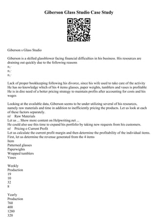 Giberson Glass Studio Case Study
Giberson s Glass Studio
Giberson is a skilled glassblower facing financial difficulties in his business. His resources are
draining out quickly due to the following reasons
п‚·
п‚·
п‚·
Lack of proper bookkeeping following his divorce, since his wife used to take care of the activity
He has no knowledge which of his 4 items glasses, paper weights, tumblers and vases is profitable
He is in dire need of a better pricing strategy to maintain profits after accounting for costs and his
wages
Looking at the available data, Giberson seems to be under utilizing several of his resources,
namely raw materials and time in addition to inefficiently pricing the products. Let us look at each
of these factors separately.
пѓ Raw Materials
Let us ... Show more content on Helpwriting.net ...
He could also use this time to expand his portfolio by taking new requests from his customers.
пѓ Pricing o Current Profit
Let us calculate the current profit margin and then determine the profitability of the individual items.
First, let us determine the revenue generated from the 4 items
Item
Patterned glasses
Paperwights
Wrapped tumblers
Vases
Weekly
Production
19
10
32
8
Yearly
Production
760
400
1280
320
 