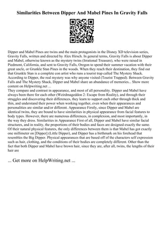 Similarities Between Dipper And Mabel Pines In Gravity Falls
Dipper and Mabel Pines are twins and the main protagonists in the Disney XD television series,
Gravity Falls, written and directed by Alex Hirsch. In general terms, Gravity Falls is about Dipper
and Mabel, otherwise known as the mystery twins (Irrational Treasure), who were raised in
Piedmont, California, and sent to Gravity Falls, Oregon to spend their summer vacation with their
great uncle, or Grunkle Stan Pines in the woods. When they reach their destination, they find out
that Grunkle Stan is a complete con artist who runs a tourist trap called The Mystery Shack.
According to Dipper, the real mystery was why anyone visited (Tourist Trapped). Between Gravity
Falls and The Mystery Shack, Dipper and Mabel share an abundance of memories... Show more
content on Helpwriting.net ...
They compare and contrast in appearance, and most of all personality. Dipper and Mabel have
always been there for each other (Weirdmageddon 2: Escape from Reality), and through their
struggles and discovering their differences, they learn to support each other through thick and
thin, and understand their power when working together, even when their appearances and
personalities are similar and/or different. Appearance Firstly, since Dipper and Mabel are
identical twins, they are bound to have similarities in physical appearance from facial features to
body types. However, there are numerous differences, in complexion, and most importantly, in
the way they dress. Similarities in Appearance First of all, Dipper and Mabel have similar facial
structures, and in reality, the proportions of their bodies and faces are designed exactly the same.
Of their natural physical features, the only differences between them is that Mabel has got exactly
one millimeter on [Dipper] (Little Dipper), and Dipper has a birthmark on his forehead that
resembles the Big Dipper. Physical appearances that are based off of the characters self expression
such as hair, clothing, and the conditions of their bodies are completely different. Other than the
fact that both Dipper and Mabel have brown hair, since they are, after all, twins, the lengths of their
hair are
... Get more on HelpWriting.net ...
 