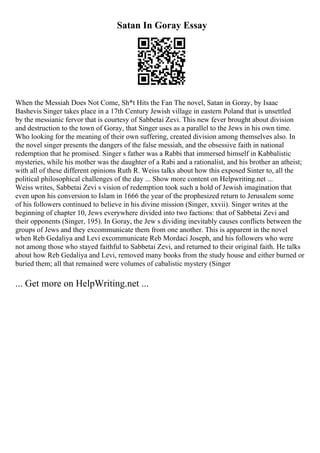 Satan In Goray Essay
When the Messiah Does Not Come, Sh*t Hits the Fan The novel, Satan in Goray, by Isaac
Bashevis Singer takes place in a 17th Century Jewish village in eastern Poland that is unsettled
by the messianic fervor that is courtesy of Sabbetai Zevi. This new fever brought about division
and destruction to the town of Goray, that Singer uses as a parallel to the Jews in his own time.
Who looking for the meaning of their own suffering, created division among themselves also. In
the novel singer presents the dangers of the false messiah, and the obsessive faith in national
redemption that he promised. Singer s father was a Rabbi that immersed himself in Kabbalistic
mysteries, while his mother was the daughter of a Rabi and a rationalist, and his brother an atheist;
with all of these different opinions Ruth R. Weiss talks about how this exposed Sinter to, all the
political philosophical challenges of the day ... Show more content on Helpwriting.net ...
Weiss writes, Sabbetai Zevi s vision of redemption took such a hold of Jewish imagination that
even upon his conversion to Islam in 1666 the year of the prophesized return to Jerusalem some
of his followers continued to believe in his divine mission (Singer, xxvii). Singer writes at the
beginning of chapter 10, Jews everywhere divided into two factions: that of Sabbetai Zevi and
their opponents (Singer, 195). In Goray, the Jew s dividing inevitably causes conflicts between the
groups of Jews and they excommunicate them from one another. This is apparent in the novel
when Reb Gedaliya and Levi excommunicate Reb Mordaci Joseph, and his followers who were
not among those who stayed faithful to Sabbetai Zevi, and returned to their original faith. He talks
about how Reb Gedaliya and Levi, removed many books from the study house and either burned or
buried them; all that remained were volumes of cabalistic mystery (Singer
... Get more on HelpWriting.net ...
 