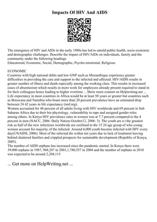 Impacts Of HIV And AIDS
The emergence of HIV and AIDs in the early 1980s has led to untold public health, socio economic
and demographic challenges. Describe the impact of HIV/AIDs on individuals, family and the
community under the following headings
Educational, Economic, Social, Demographic, Psycho emotional, Religious
ECONOMIC
Countries with high national debts and low GNP such as Mozambique experience greater
difficulties in providing the care and support to the infected and affected. HIV/AIDS results in
greater number of illness and death especially among the working class. This results in increased
cases of absenteeism which results in more work for employees already present required to stand in
for their colleagues hence leading to higher overtime ... Show more content on Helpwriting.net ...
Life expectancy in most countries in Africa would be at least 50 years or greater but countries such
as Botswana and Namibia who boast more than 20 percent prevalence have an estimated drop
between 24 42 years in life expectancy (imf.org).
Women accounted for 48 percent of all adults living with HIV worldwide and 69 percent in Sub
Saharan Africa due to their bio physiology, vulnerability to rape and assigned gender roles
among others. In Kenya HIV prevalence rates in women was at 7.7 percent compared to the 4
percent in men (NACC, 2006: Daily Nation October12, 2006: 3). The youth are a t the greatest
risk as half of the new infections worldwide are confined to the 15 24 age group of who young
women account for majority of the infected. Around 6,000 youth become infected with HIV every
day(UNAIDS, 2006). Most of the infected die within ten years due to lack of treatment leaving
behind shattered families and crippled prospects for sustainable development (Republic of Kenya,
2005).
The number of AIDS orphans has increased since the pandemic started. In Kenya there were
39.000 orphans in 1987, 968,287 in 2001,1,780,557 in 2004 and the number of orphans in 2010
was expected to be around 2,204,115
... Get more on HelpWriting.net ...
 